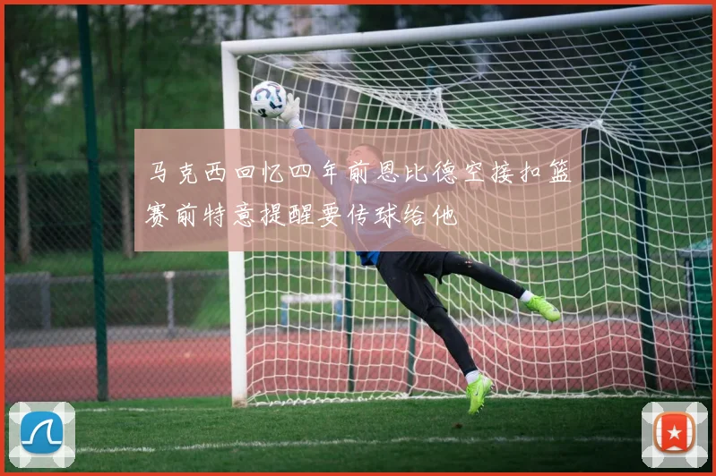 马克西回忆四年前恩比德空接扣篮赛前特意提醒要传球给他