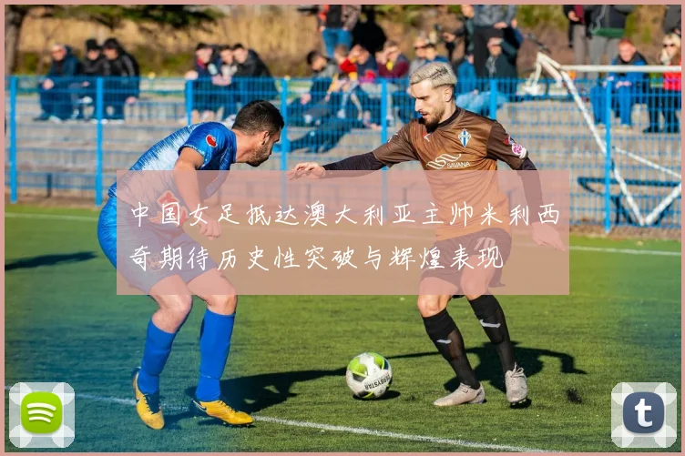 中国女足抵达澳大利亚主帅米利西奇期待历史性突破与辉煌表现