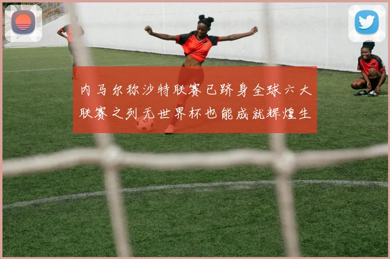 内马尔称沙特联赛已跻身全球六大联赛之列无世界杯也能成就辉煌生涯