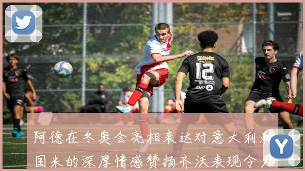 阿德在冬奥会亮相表达对意大利和国米的深厚情感赞扬齐沃表现令人惊喜