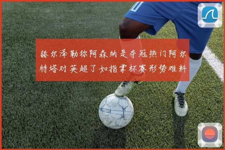 赫尔泽勒称阿森纳是夺冠热门阿尔特塔对英超了如指掌杯赛形势难料