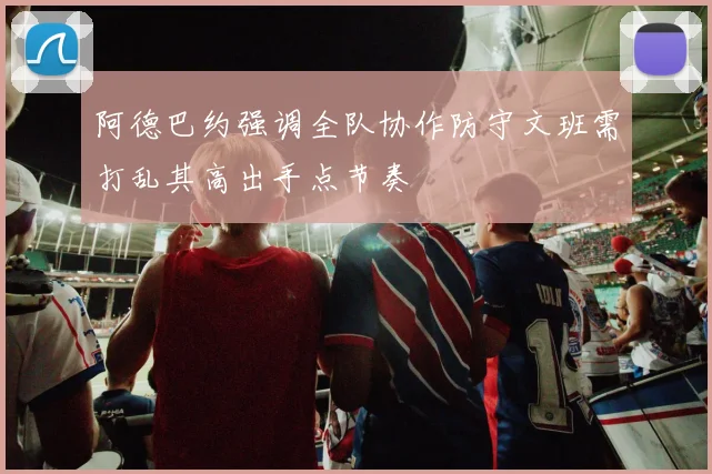 阿德巴约强调全队协作防守文班需打乱其高出手点节奏