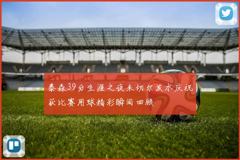 泰森39分生涯之夜米切尔泼水庆祝获比赛用球精彩瞬间回顾