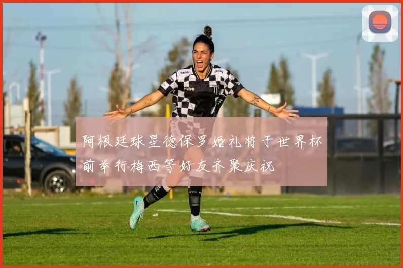阿根廷球星德保罗婚礼将于世界杯前举行梅西等好友齐聚庆祝