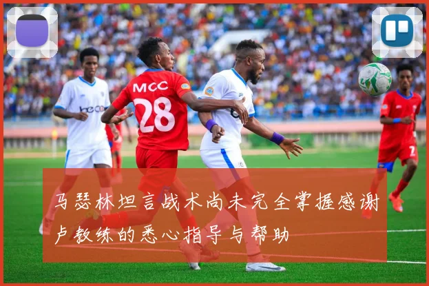 马瑟林坦言战术尚未完全掌握感谢卢教练的悉心指导与帮助
