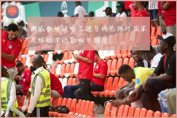 挪威教练谈哈兰德与姆巴佩对国家足球的深远影响与期待