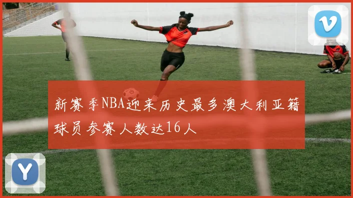 新赛季NBA迎来历史最多澳大利亚籍球员参赛人数达16人
