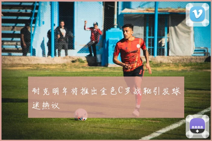 耐克明年将推出金色C罗战靴引发球迷热议