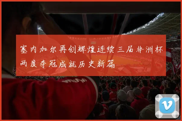 塞内加尔再创辉煌连续三届非洲杯两度夺冠成就历史新篇