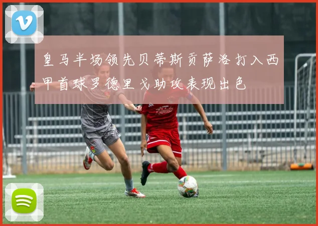 皇马半场领先贝蒂斯贡萨洛打入西甲首球罗德里戈助攻表现出色