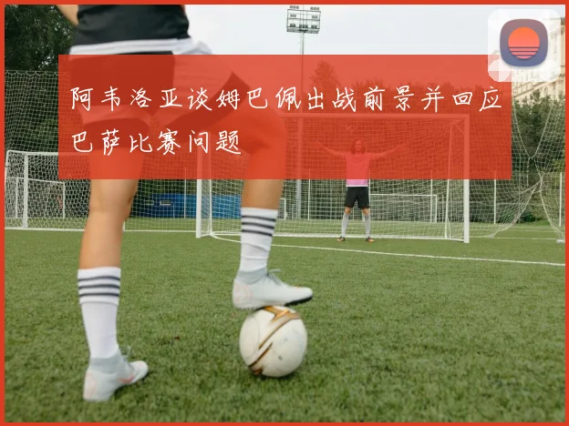 阿韦洛亚谈姆巴佩出战前景并回应巴萨比赛问题