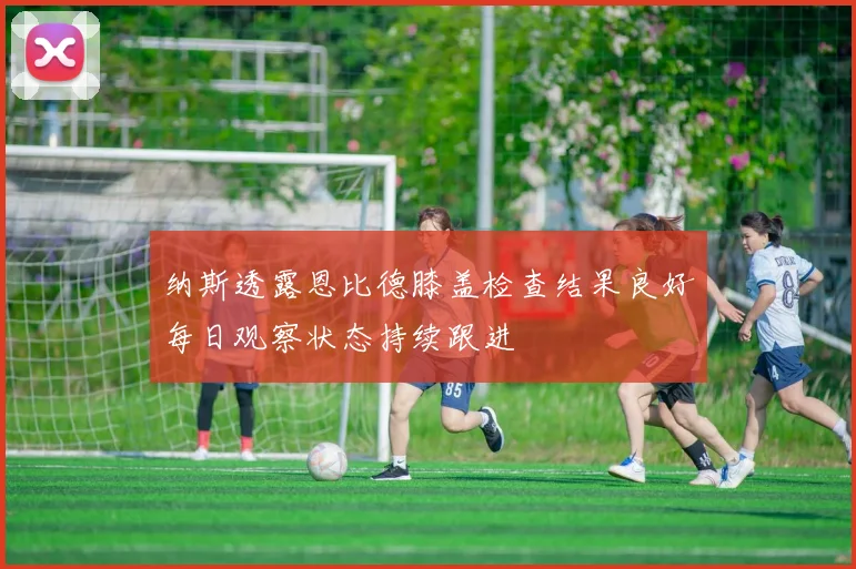 纳斯透露恩比德膝盖检查结果良好每日观察状态持续跟进