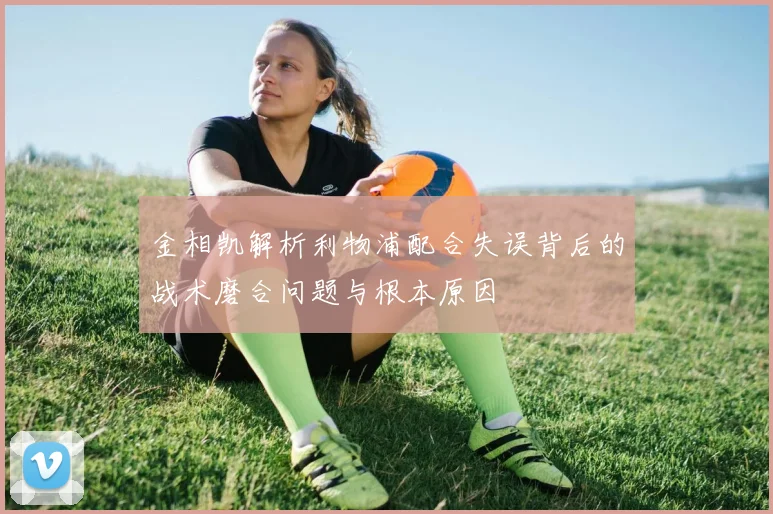 金相凯解析利物浦配合失误背后的战术磨合问题与根本原因