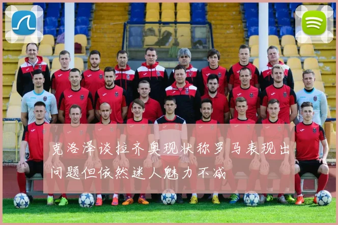 克洛泽谈拉齐奥现状称罗马表现出问题但依然迷人魅力不减