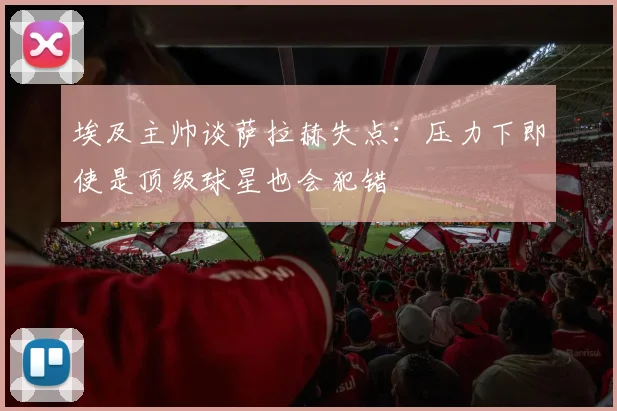 埃及主帅谈萨拉赫失点：压力下即使是顶级球星也会犯错